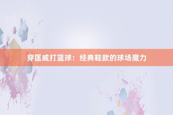 穿匡威打篮球：经典鞋款的球场魔力